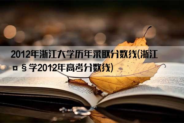 2012年浙江大学历年录取分数线(浙江大学2012年高考分数线)