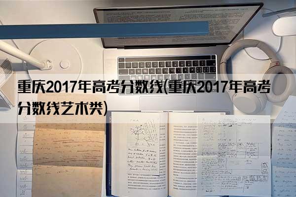 重庆2017年高考分数线(重庆2017年高考分数线艺术类)