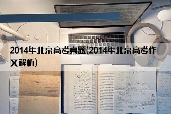 2014年北京高考真题(2014年北京高考作文解析)