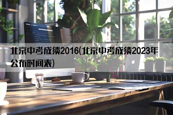 北京中考成绩2016(北京中考成绩2023年公布时间表)