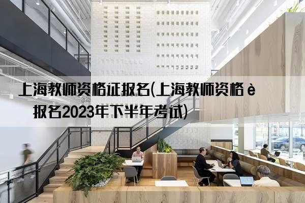 上海教师资格证报名(上海教师资格证报名2023年下半年考试)