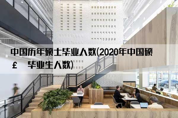 中国历年硕士毕业人数(2020年中国硕士毕业生人数)