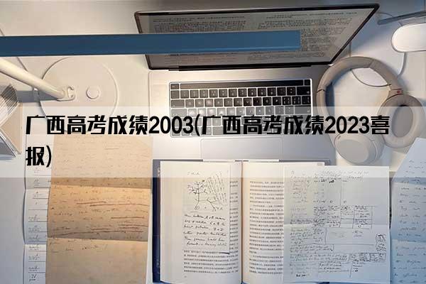 广西高考成绩2003(广西高考成绩2023喜报)